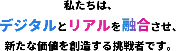 私たちは、デジタルとリアルを融合させ、新たな価値を創造する挑戦者です。